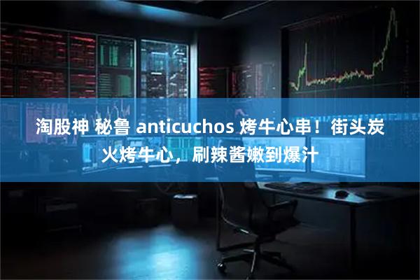 淘股神 秘鲁 anticuchos 烤牛心串！街头炭火烤牛心，刷辣酱嫩到爆汁