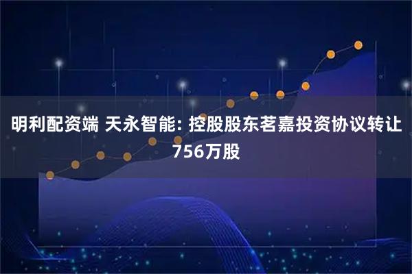 明利配资端 天永智能: 控股股东茗嘉投资协议转让756万股