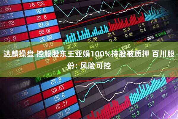 达麟操盘 控股股东王亚娟100%持股被质押 百川股份: 风险可控