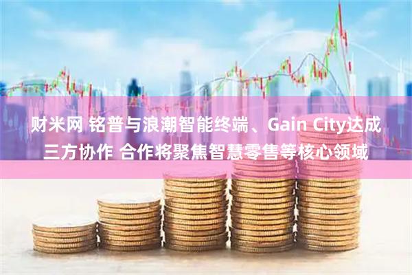 财米网 铭普与浪潮智能终端、Gain City达成三方协作 合作将聚焦智慧零售等核心领域