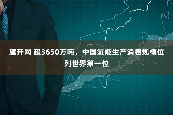 旗开网 超3650万吨，中国氢能生产消费规模位列世界第一位