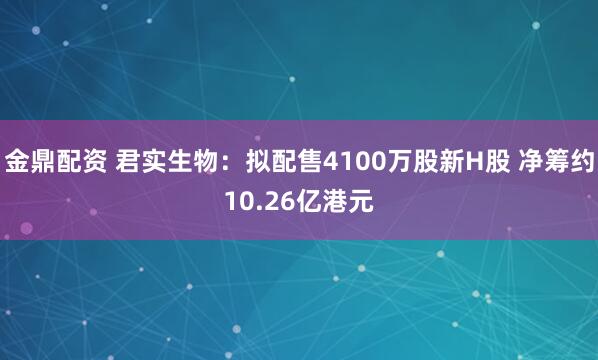 金鼎配资 君实生物：拟配售4100万股新H股 净筹约10.26亿港元