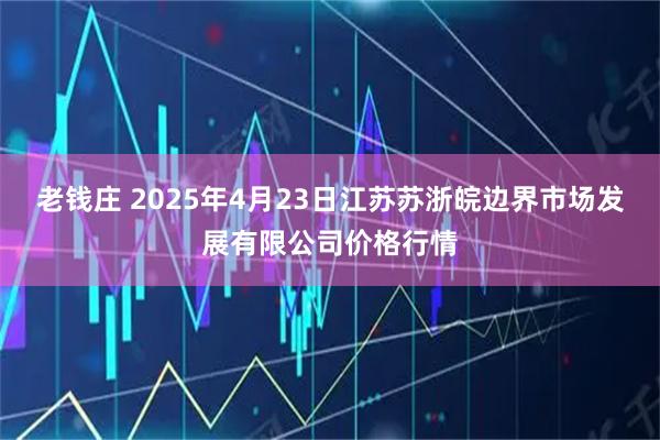 老钱庄 2025年4月23日江苏苏浙皖边界市场发展有限公司价格行情