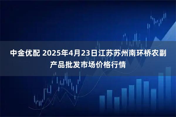 中金优配 2025年4月23日江苏苏州南环桥农副产品批发市场价格行情