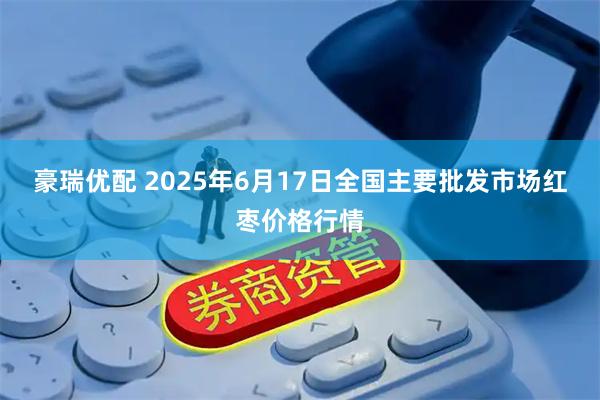 豪瑞优配 2025年6月17日全国主要批发市场红枣价格行情