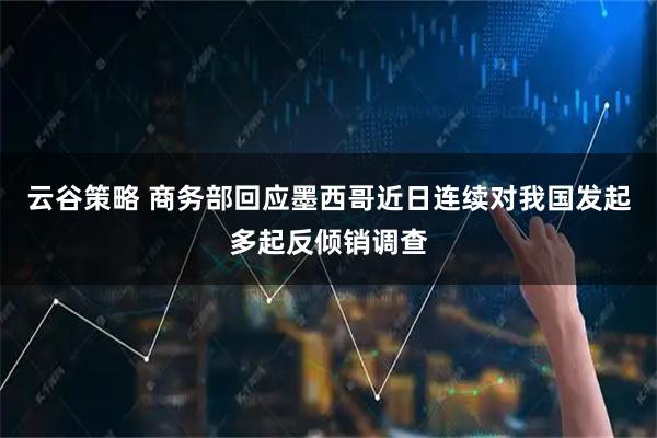 云谷策略 商务部回应墨西哥近日连续对我国发起多起反倾销调查