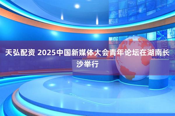 天弘配资 2025中国新媒体大会青年论坛在湖南长沙举行