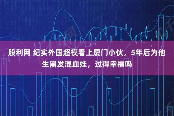 股利网 纪实外国超模看上厦门小伙，5年后为他生黑发混血娃，过得幸福吗