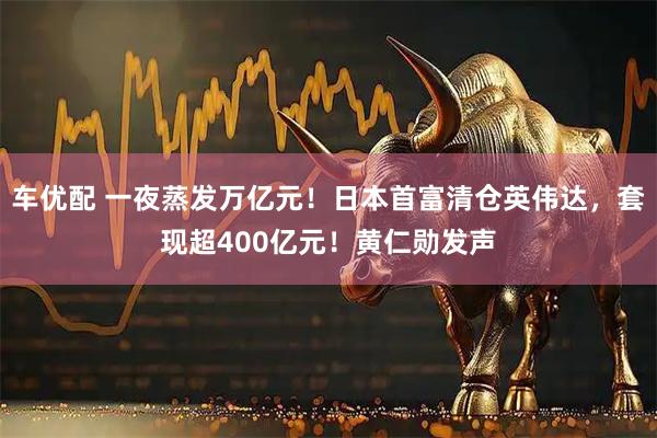 车优配 一夜蒸发万亿元！日本首富清仓英伟达，套现超400亿元！黄仁勋发声