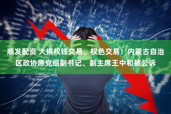 顺发配资 大搞权钱交易、权色交易！内蒙古自治区政协原党组副书记、副主席王中和被公诉