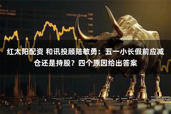 红太阳配资 和讯投顾陆敏勇：五一小长假前应减仓还是持股？四个原因给出答案