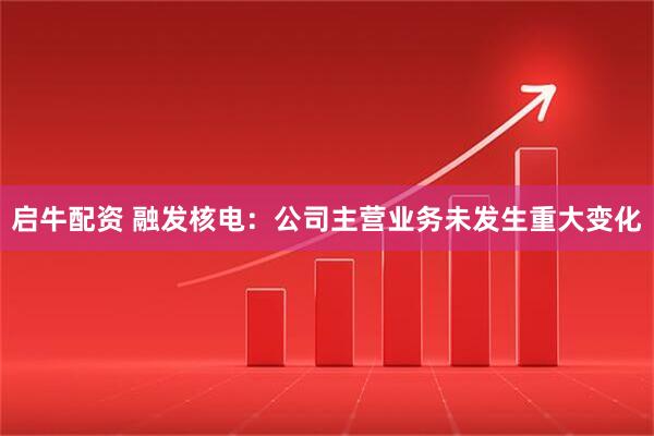 启牛配资 融发核电：公司主营业务未发生重大变化