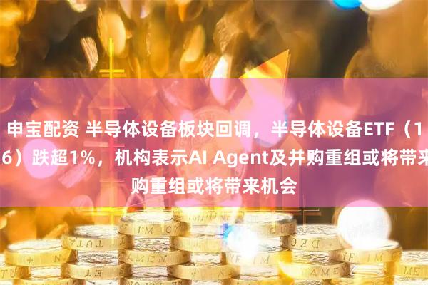 申宝配资 半导体设备板块回调，半导体设备ETF（159516）跌超1%，机构表示AI Agent及并购重组或将带来机会