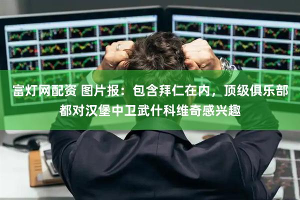 富灯网配资 图片报：包含拜仁在内，顶级俱乐部都对汉堡中卫武什科维奇感兴趣