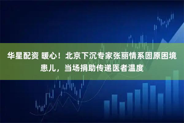 华星配资 暖心！北京下沉专家张丽情系固原困境患儿，当场捐助传递医者温度