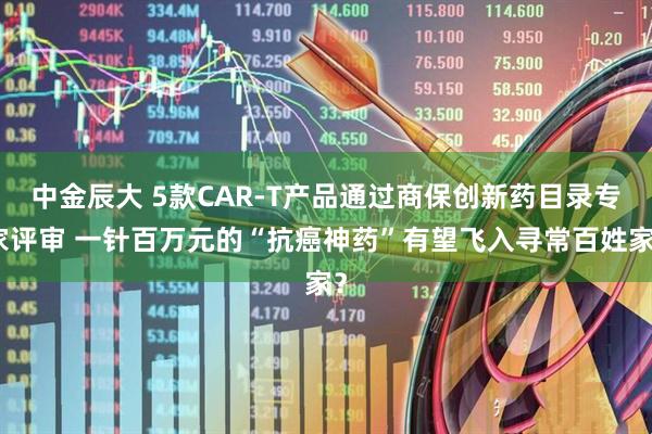 中金辰大 5款CAR-T产品通过商保创新药目录专家评审 一针百万元的“抗癌神药”有望飞入寻常百姓家？