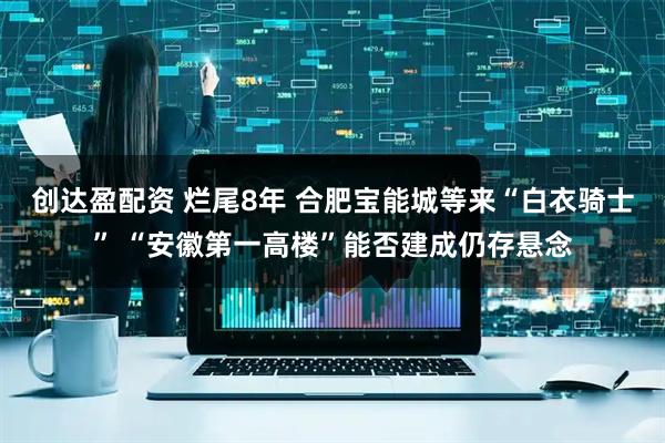 创达盈配资 烂尾8年 合肥宝能城等来“白衣骑士” “安徽第一高楼”能否建成仍存悬念