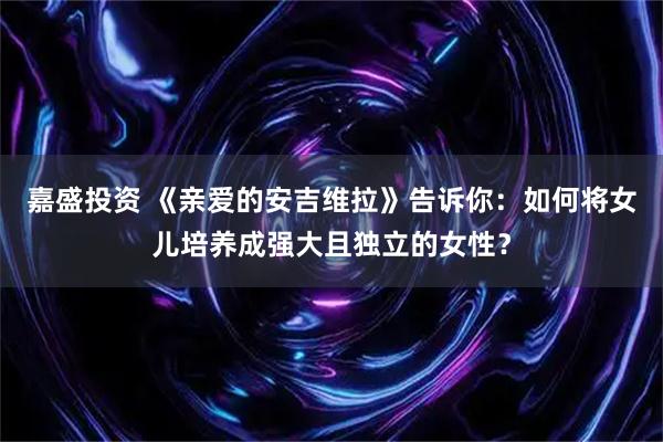 嘉盛投资 《亲爱的安吉维拉》告诉你：如何将女儿培养成强大且独立的女性？