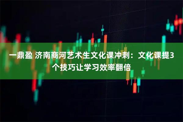 一鼎盈 济南商河艺术生文化课冲刺：文化课提3个技巧让学习效率翻倍