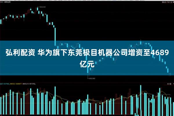 弘利配资 华为旗下东莞极目机器公司增资至4689亿元