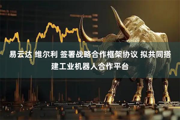 易云达 维尔利 签署战略合作框架协议 拟共同搭建工业机器人合作平台