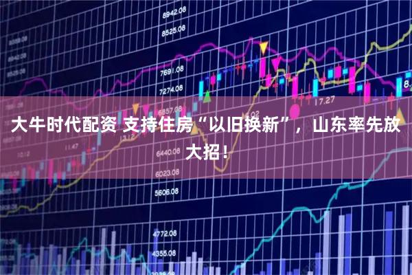 大牛时代配资 支持住房“以旧换新”，山东率先放大招！