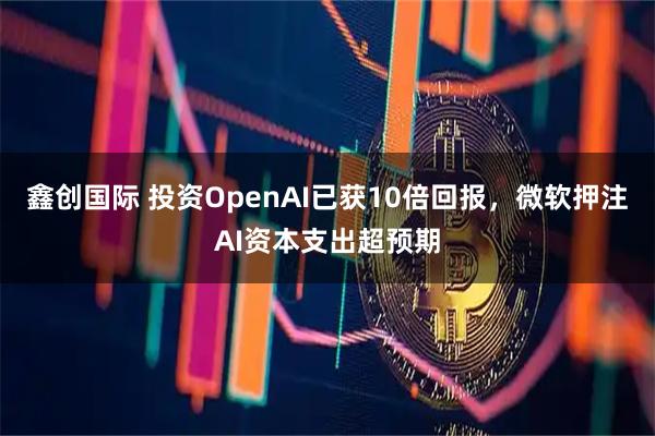鑫创国际 投资OpenAI已获10倍回报，微软押注AI资本支出超预期